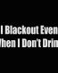 i blackout even when i dont drink