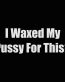 i waxed my pussy for this