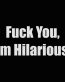 fuck you i am hilarious