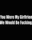 if you were my girlfriend we would be fucking